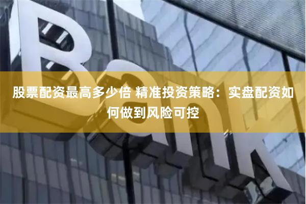 股票配资最高多少倍 精准投资策略：实盘配资如何做到风险可控