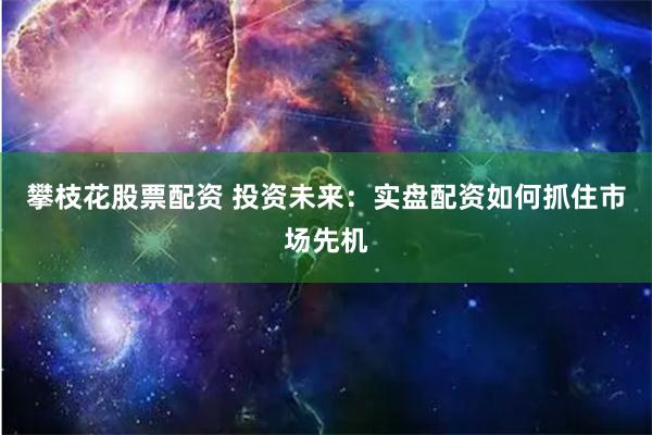 攀枝花股票配资 投资未来：实盘配资如何抓住市场先机