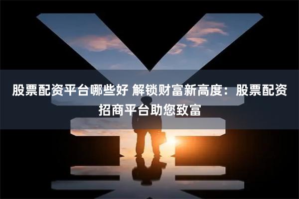 股票配资平台哪些好 解锁财富新高度：股票配资招商平台助您致富