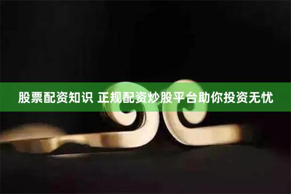 股票配资知识 正规配资炒股平台助你投资无忧