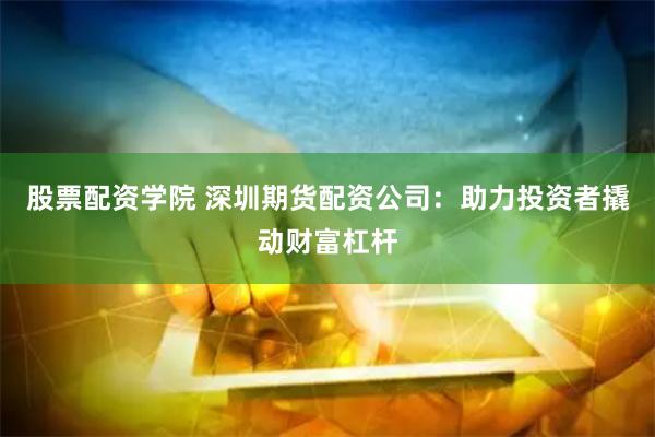 股票配资学院 深圳期货配资公司：助力投资者撬动财富杠杆