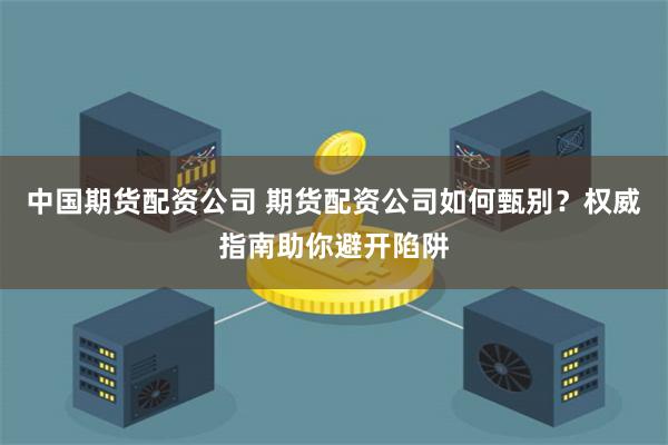 中国期货配资公司 期货配资公司如何甄别？权威指南助你避开陷阱