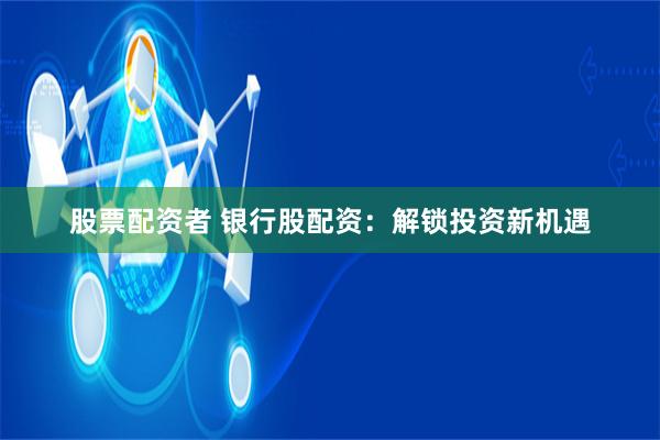 股票配资者 银行股配资：解锁投资新机遇
