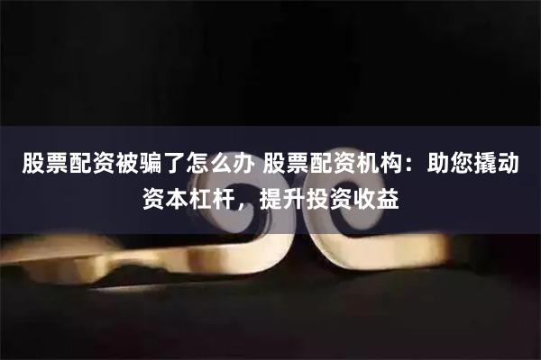 股票配资被骗了怎么办 股票配资机构：助您撬动资本杠杆，提升投资收益
