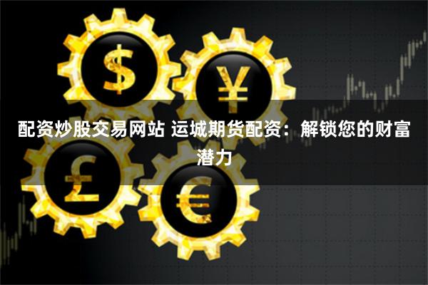 配资炒股交易网站 运城期货配资：解锁您的财富潜力