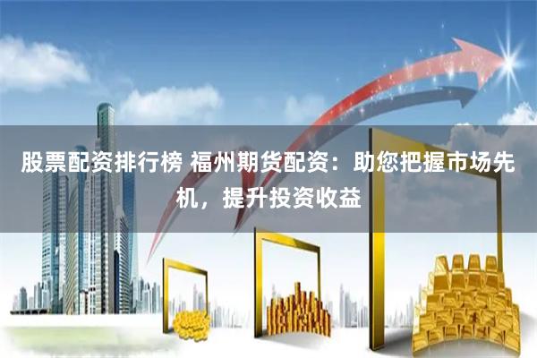 股票配资排行榜 福州期货配资：助您把握市场先机，提升投资收益