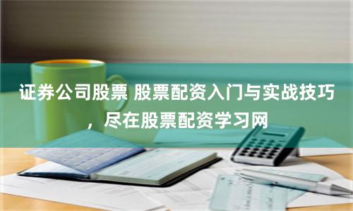 证券公司股票 股票配资入门与实战技巧，尽在股票配资学习网