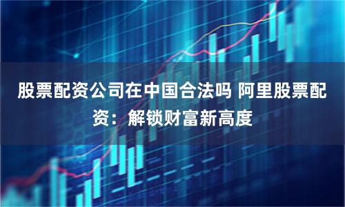 股票配资公司在中国合法吗 阿里股票配资：解锁财富新高度