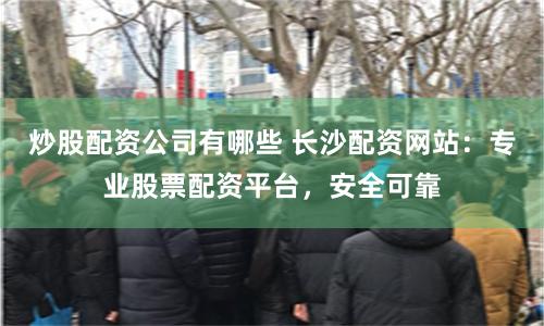 炒股配资公司有哪些 长沙配资网站：专业股票配资平台，安全可靠