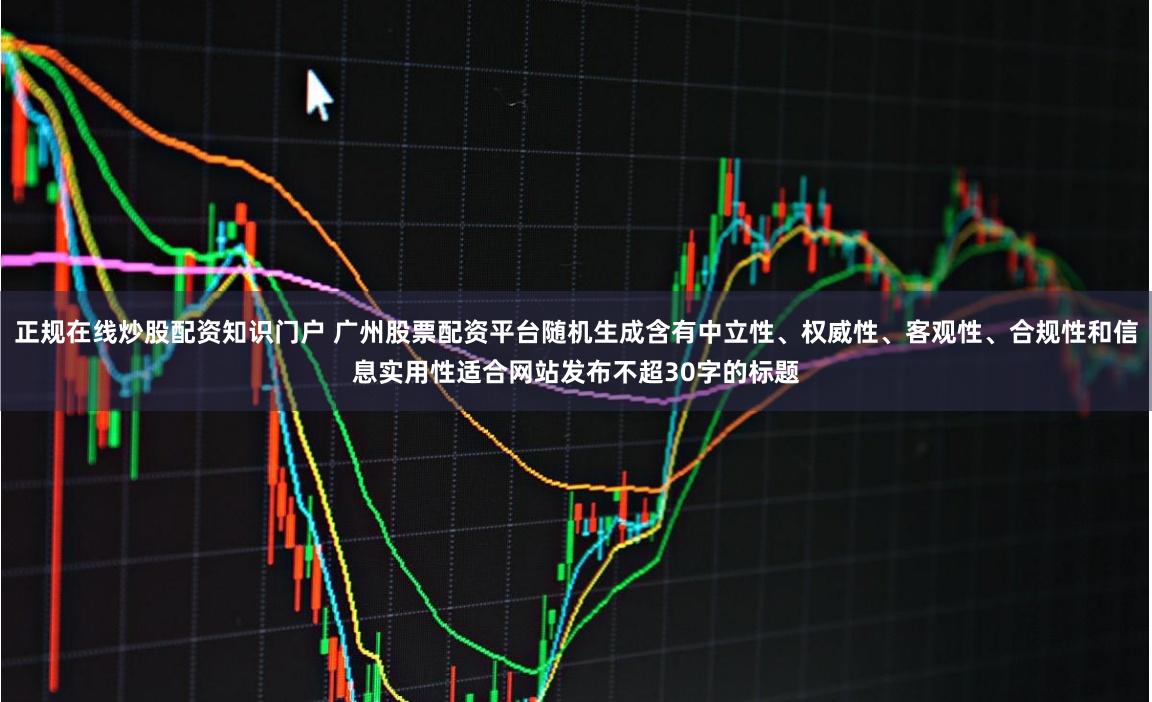 正规在线炒股配资知识门户 广州股票配资平台随机生成含有中立性、权威性、客观性、合规性和信息实用性适合网站发布不超30字的标题