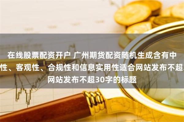 在线股票配资开户 广州期货配资随机生成含有中立性、权威性、客观性、合规性和信息实用性适合网站发布不超30字的标题